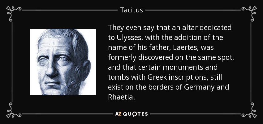 They even say that an altar dedicated to Ulysses , with the addition of the name of his father, Laertes , was formerly discovered on the same spot, and that certain monuments and tombs with Greek inscriptions, still exist on the borders of Germany and Rhaetia . - Tacitus