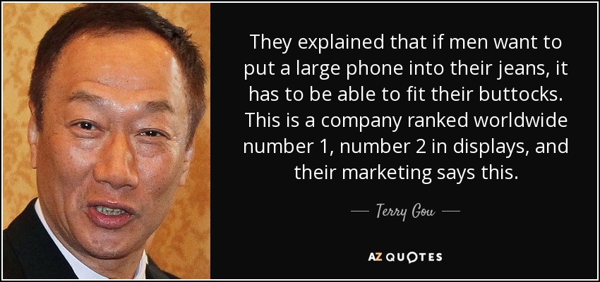 They explained that if men want to put a large phone into their jeans, it has to be able to fit their buttocks. This is a company ranked worldwide number 1, number 2 in displays, and their marketing says this. - Terry Gou