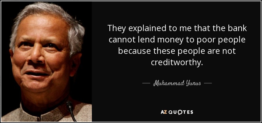 They explained to me that the bank cannot lend money to poor people because these people are not creditworthy. - Muhammad Yunus