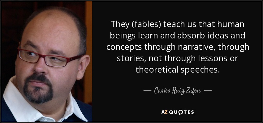 They (fables) teach us that human beings learn and absorb ideas and concepts through narrative, through stories, not through lessons or theoretical speeches. - Carlos Ruiz Zafon