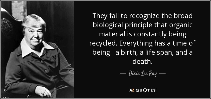 They fail to recognize the broad biological principle that organic material is constantly being recycled. Everything has a time of being - a birth, a life span, and a death. - Dixie Lee Ray