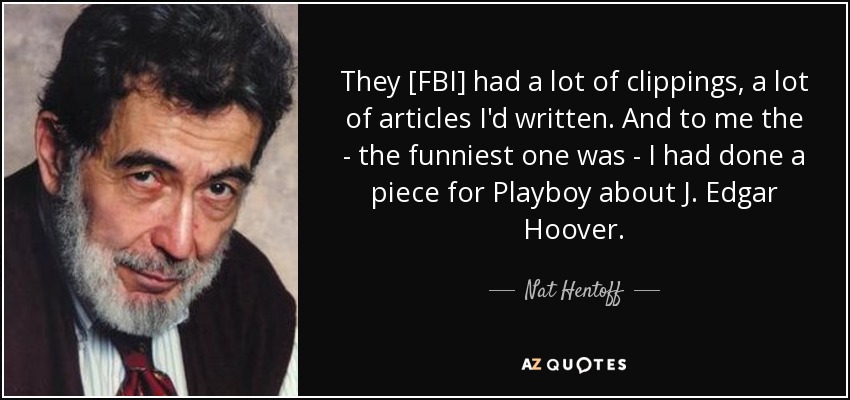 They [FBI] had a lot of clippings, a lot of articles I'd written. And to me the - the funniest one was - I had done a piece for Playboy about J. Edgar Hoover. - Nat Hentoff