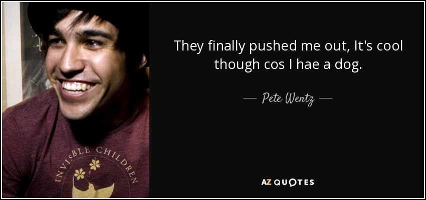 They finally pushed me out, It's cool though cos I hae a dog. - Pete Wentz