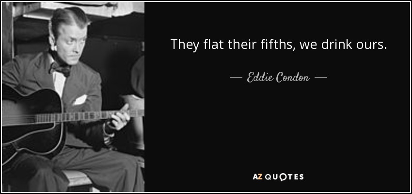 They flat their fifths, we drink ours. - Eddie Condon