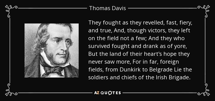 They fought as they revelled, fast, fiery, and true, And, though victors, they left on the field not a few; And they who survived fought and drank as of yore, But the land of their heart's hope they never saw more, For in far, foreign fields, from Dunkirk to Belgrade Lie the soldiers and chiefs of the Irish Brigade. - Thomas Davis