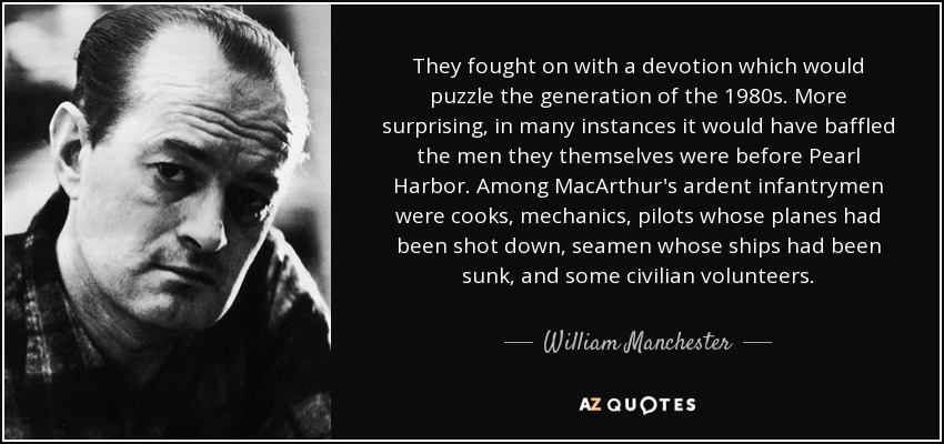 They fought on with a devotion which would puzzle the generation of the 1980s. More surprising, in many instances it would have baffled the men they themselves were before Pearl Harbor. Among MacArthur's ardent infantrymen were cooks, mechanics, pilots whose planes had been shot down, seamen whose ships had been sunk, and some civilian volunteers. - William Manchester