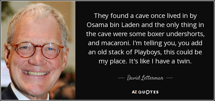 They found a cave once lived in by Osama bin Laden and the only thing in the cave were some boxer undershorts, and macaroni. I'm telling you, you add an old stack of Playboys, this could be my place. It's like I have a twin. - David Letterman