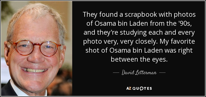They found a scrapbook with photos of Osama bin Laden from the '90s, and they're studying each and every photo very, very closely. My favorite shot of Osama bin Laden was right between the eyes. - David Letterman