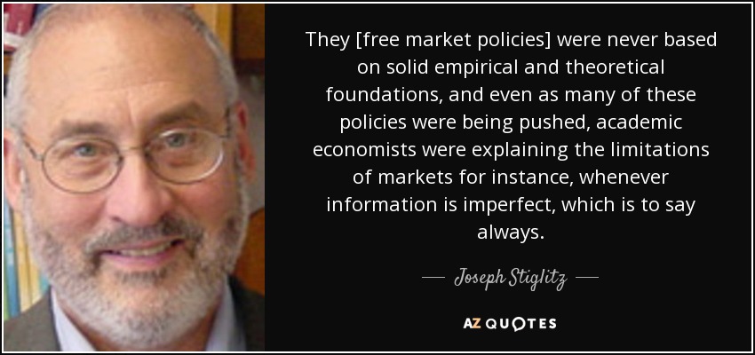 They [free market policies] were never based on solid empirical and theoretical foundations, and even as many of these policies were being pushed, academic economists were explaining the limitations of markets for instance, whenever information is imperfect, which is to say always. - Joseph Stiglitz