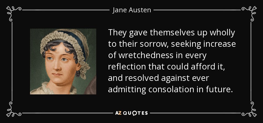 They gave themselves up wholly to their sorrow, seeking increase of wretchedness in every reflection that could afford it, and resolved against ever admitting consolation in future. - Jane Austen