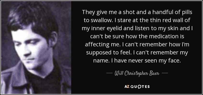 They give me a shot and a handful of pills to swallow. I stare at the thin red wall of my inner eyelid and listen to my skin and I can't be sure how the medication is affecting me. I can't remember how I'm supposed to feel. I can't remember my name. I have never seen my face. - Will Christopher Baer