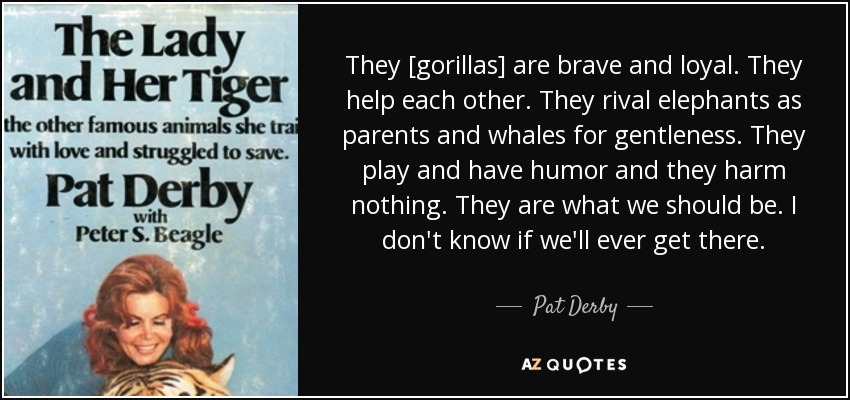 They [gorillas] are brave and loyal. They help each other. They rival elephants as parents and whales for gentleness. They play and have humor and they harm nothing. They are what we should be. I don't know if we'll ever get there. - Pat Derby