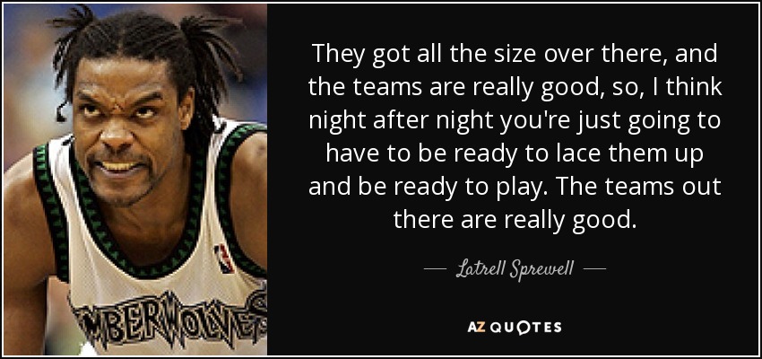 They got all the size over there, and the teams are really good, so, I think night after night you're just going to have to be ready to lace them up and be ready to play. The teams out there are really good. - Latrell Sprewell