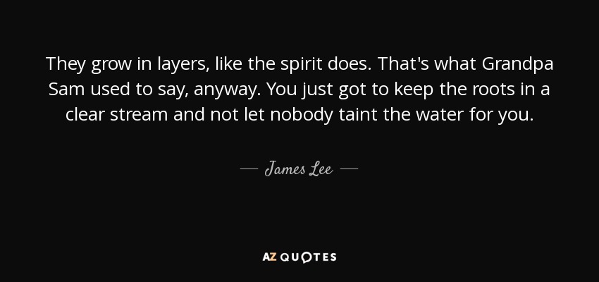 They grow in layers, like the spirit does. That's what Grandpa Sam used to say, anyway. You just got to keep the roots in a clear stream and not let nobody taint the water for you. - James Lee