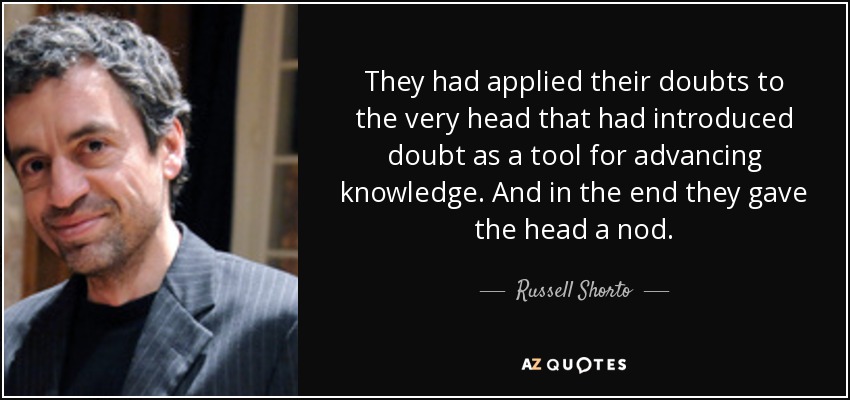 They had applied their doubts to the very head that had introduced doubt as a tool for advancing knowledge. And in the end they gave the head a nod. - Russell Shorto