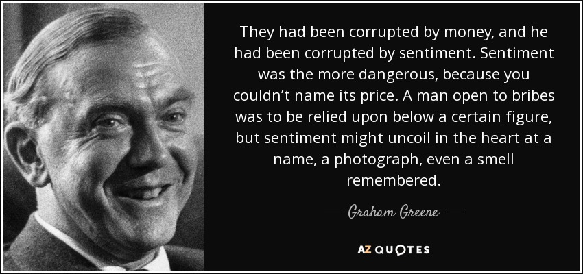 They had been corrupted by money, and he had been corrupted by sentiment. Sentiment was the more dangerous, because you couldn’t name its price. A man open to bribes was to be relied upon below a certain figure, but sentiment might uncoil in the heart at a name, a photograph, even a smell remembered. - Graham Greene