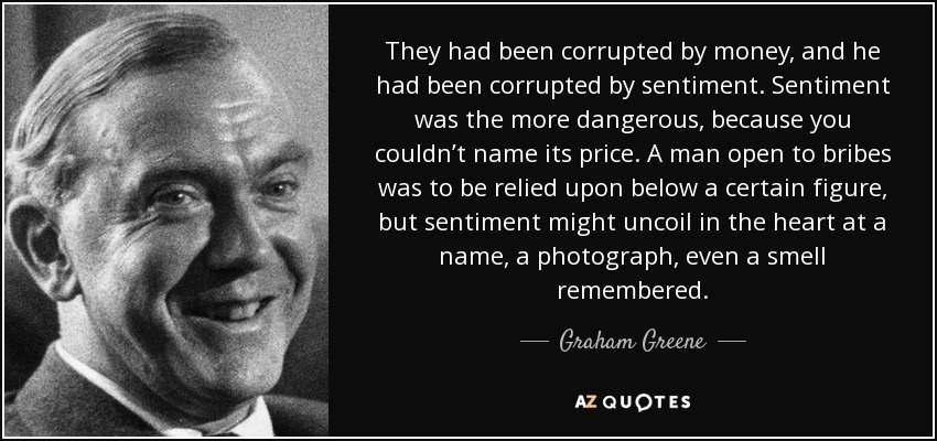 They had been corrupted by money, and he had been corrupted by sentiment. Sentiment was the more dangerous, because you couldn’t name its price. A man open to bribes was to be relied upon below a certain figure, but sentiment might uncoil in the heart at a name, a photograph, even a smell remembered. - Graham Greene
