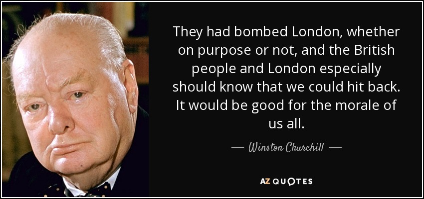 They had bombed London, whether on purpose or not, and the British people and London especially should know that we could hit back. It would be good for the morale of us all. - Winston Churchill