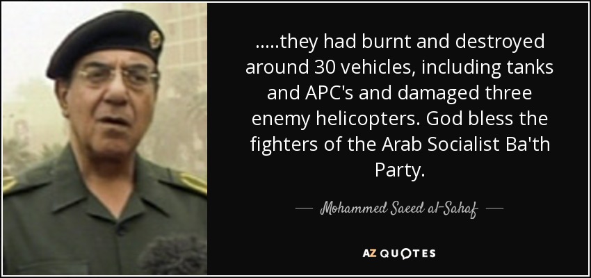 .....they had burnt and destroyed around 30 vehicles, including tanks and APC's and damaged three enemy helicopters. God bless the fighters of the Arab Socialist Ba'th Party. - Mohammed Saeed al-Sahaf