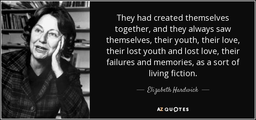 They had created themselves together, and they always saw themselves, their youth, their love, their lost youth and lost love, their failures and memories, as a sort of living fiction. - Elizabeth Hardwick