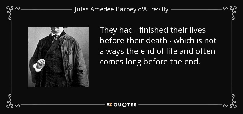 They had...finished their lives before their death - which is not always the end of life and often comes long before the end. - Jules Amedee Barbey d'Aurevilly