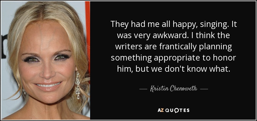 They had me all happy, singing. It was very awkward. I think the writers are frantically planning something appropriate to honor him, but we don't know what. - Kristin Chenoweth