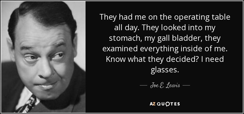 They had me on the operating table all day. They looked into my stomach, my gall bladder, they examined everything inside of me. Know what they decided? I need glasses. - Joe E. Lewis