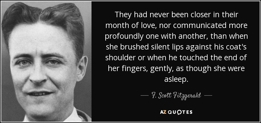 They had never been closer in their month of love, nor communicated more profoundly one with another, than when she brushed silent lips against his coat's shoulder or when he touched the end of her fingers, gently, as though she were asleep. - F. Scott Fitzgerald