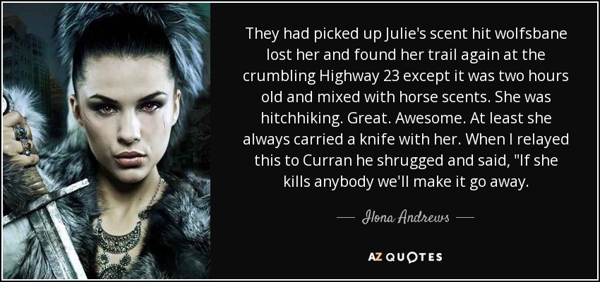 They had picked up Julie's scent hit wolfsbane lost her and found her trail again at the crumbling Highway 23 except it was two hours old and mixed with horse scents. She was hitchhiking. Great. Awesome. At least she always carried a knife with her. When I relayed this to Curran he shrugged and said, 