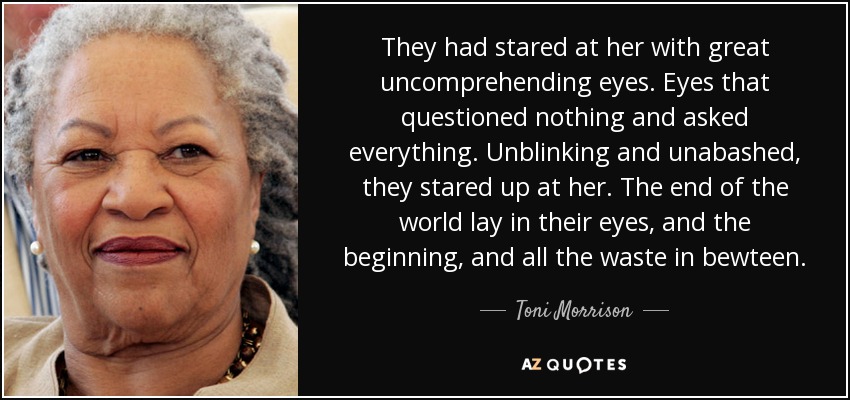 They had stared at her with great uncomprehending eyes. Eyes that questioned nothing and asked everything. Unblinking and unabashed, they stared up at her. The end of the world lay in their eyes, and the beginning, and all the waste in bewteen. - Toni Morrison