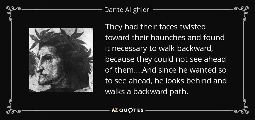 They had their faces twisted toward their haunches and found it necessary to walk backward, because they could not see ahead of them. ...And since he wanted so to see ahead, he looks behind and walks a backward path. - Dante Alighieri