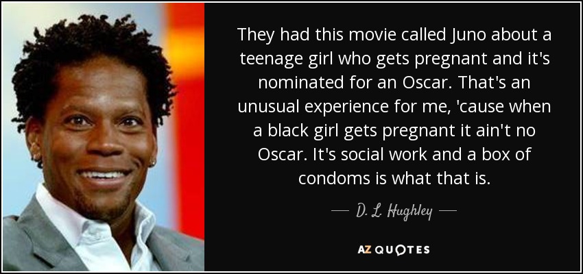 They had this movie called Juno about a teenage girl who gets pregnant and it's nominated for an Oscar. That's an unusual experience for me, 'cause when a black girl gets pregnant it ain't no Oscar. It's social work and a box of condoms is what that is. - D. L. Hughley