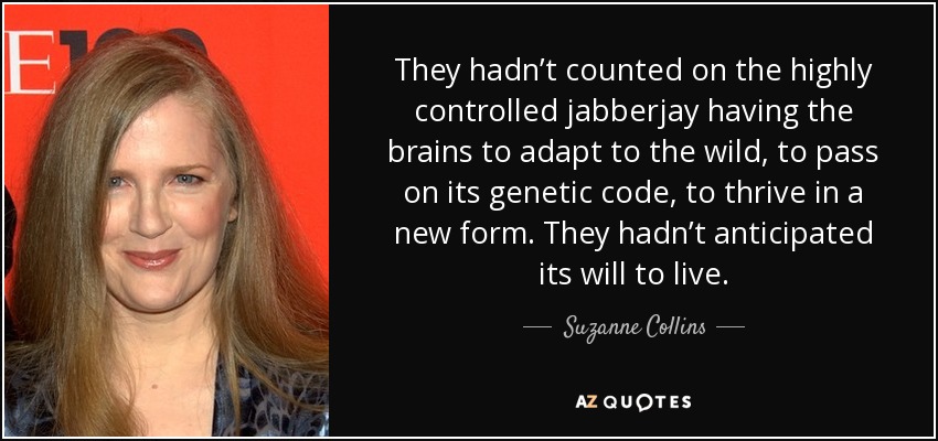 They hadn’t counted on the highly controlled jabberjay having the brains to adapt to the wild, to pass on its genetic code, to thrive in a new form. They hadn’t anticipated its will to live. - Suzanne Collins