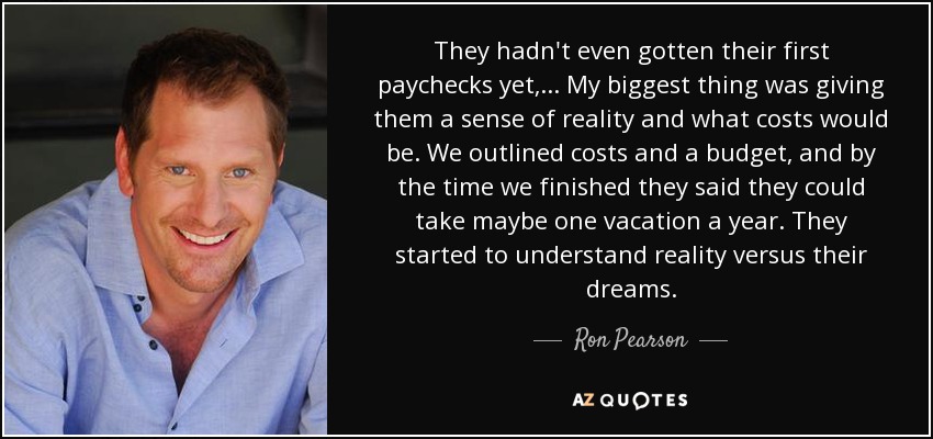 They hadn't even gotten their first paychecks yet, ... My biggest thing was giving them a sense of reality and what costs would be. We outlined costs and a budget, and by the time we finished they said they could take maybe one vacation a year. They started to understand reality versus their dreams. - Ron Pearson