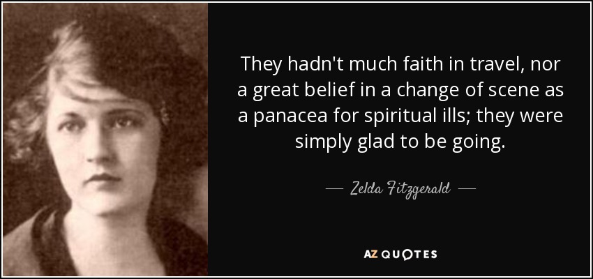 They hadn't much faith in travel, nor a great belief in a change of scene as a panacea for spiritual ills; they were simply glad to be going. - Zelda Fitzgerald