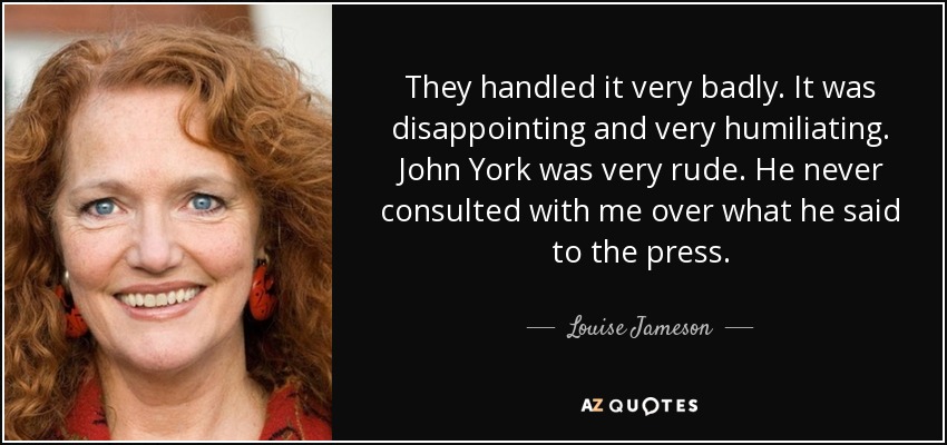 They handled it very badly. It was disappointing and very humiliating. John York was very rude. He never consulted with me over what he said to the press. - Louise Jameson