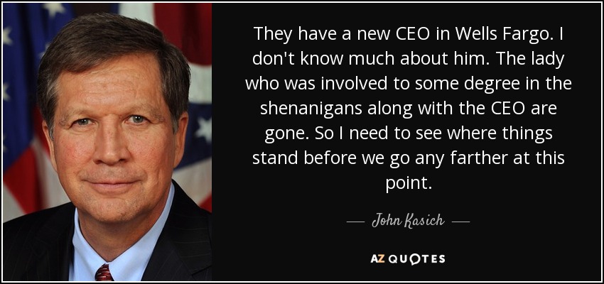 They have a new CEO in Wells Fargo . I don't know much about him. The lady who was involved to some degree in the shenanigans along with the CEO are gone. So I need to see where things stand before we go any farther at this point. - John Kasich