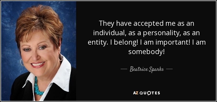 They have accepted me as an individual, as a personality, as an entity. I belong! I am important! I am somebody! - Beatrice Sparks