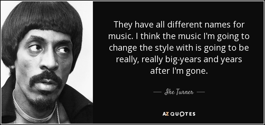 They have all different names for music. I think the music I'm going to change the style with is going to be really, really big-years and years after I'm gone. - Ike Turner