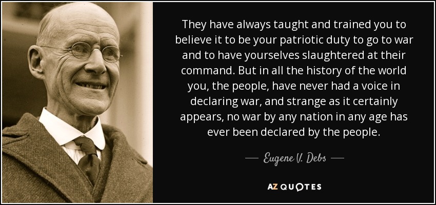They have always taught and trained you to believe it to be your patriotic duty to go to war and to have yourselves slaughtered at their command. But in all the history of the world you, the people, have never had a voice in declaring war, and strange as it certainly appears, no war by any nation in any age has ever been declared by the people. - Eugene V. Debs