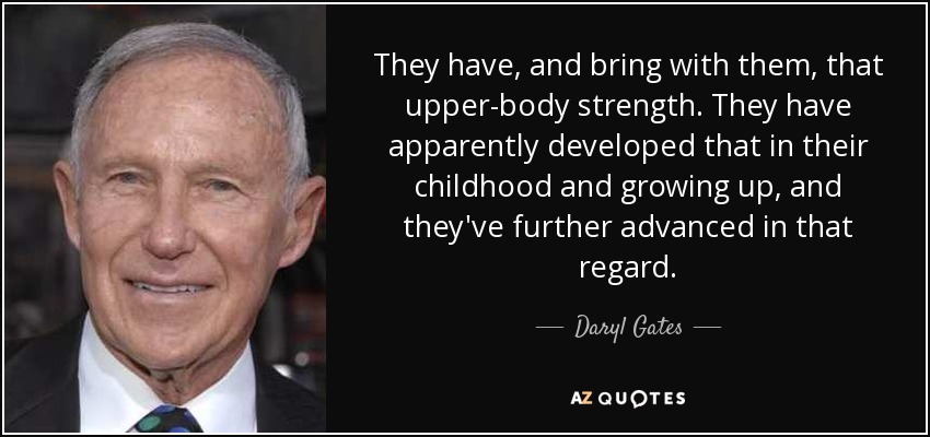 They have, and bring with them, that upper-body strength. They have apparently developed that in their childhood and growing up, and they've further advanced in that regard. - Daryl Gates