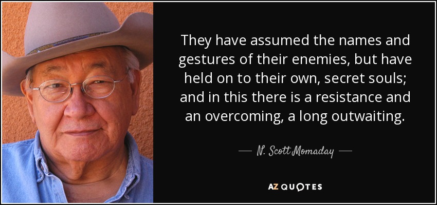 They have assumed the names and gestures of their enemies, but have held on to their own, secret souls; and in this there is a resistance and an overcoming, a long outwaiting. - N. Scott Momaday