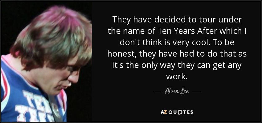 They have decided to tour under the name of Ten Years After which I don't think is very cool. To be honest, they have had to do that as it's the only way they can get any work. - Alvin Lee