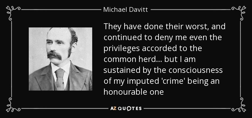 They have done their worst, and continued to deny me even the privileges accorded to the common herd . . . but I am sustained by the consciousness of my imputed 'crime' being an honourable one - Michael Davitt