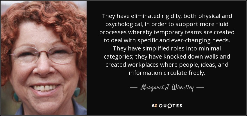 They have eliminated rigidity, both physical and psychological, in order to support more fluid processes whereby temporary teams are created to deal with specific and ever-changing needs. They have simplified roles into minimal categories; they have knocked down walls and created workplaces where people, ideas, and information circulate freely. - Margaret J. Wheatley