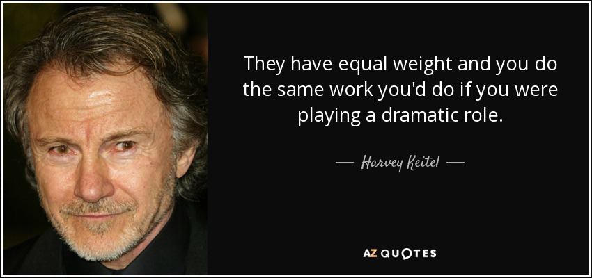They have equal weight and you do the same work you'd do if you were playing a dramatic role. - Harvey Keitel