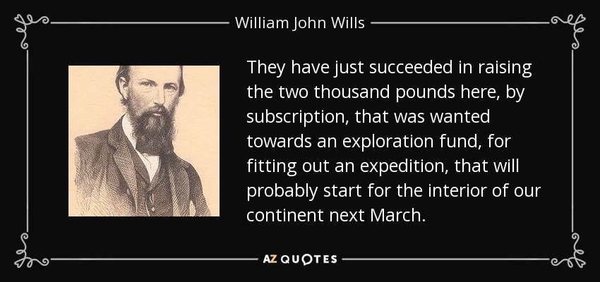 They have just succeeded in raising the two thousand pounds here, by subscription, that was wanted towards an exploration fund, for fitting out an expedition, that will probably start for the interior of our continent next March. - William John Wills