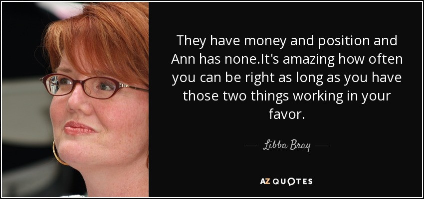 They have money and position and Ann has none.It's amazing how often you can be right as long as you have those two things working in your favor. - Libba Bray