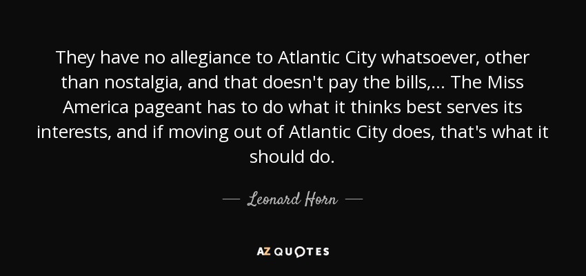 They have no allegiance to Atlantic City whatsoever, other than nostalgia, and that doesn't pay the bills, ... The Miss America pageant has to do what it thinks best serves its interests, and if moving out of Atlantic City does, that's what it should do. - Leonard Horn