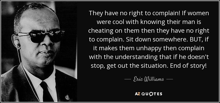 They have no right to complain! If women were cool with knowing their man is cheating on them then they have no right to complain. Sit down somewhere. BUT, if it makes them unhappy then complain with the understanding that if he doesn't stop, get out the situation. End of story! - Eric Williams